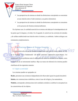 Franco Oscar lazcano Claros
Adminitracion de Empresas
Mercadotecnia III
Grupo 21
6
“Liberemos Bolivia”
Mgr. Jose Ramiro Zapata Barrientos
 Las perspectivas de sistemas en donde las distinciones conceptuales se concentran
en una relación entre el todo (sistema) y sus partes (elementos).
 Las perspectivas de sistemas en donde las distinciones conceptuales se concentran
en los procesos de frontera (sistema/ambiente).
En el primer caso, la cualidad esencial de un sistema está dada por la interdependencia de
las partes que lo integran y el orden. En el segundo, lo central son las corrientes de entradas
y de salidas estableciendo una relación entre el sistema y su ambiente. Ambos enfoques son
ciertamente complementarios.
6 Clasificaciones Básicas de Sistemas Generales
Es conveniente advertir que no obstante su papel renovador para la ciencia clásica, la TGS
no se despega –en lo fundamental– del modo cartesiano (separación sujeto/objeto). Así
forman parte de sus problemas tanto la definición del status de realidad de sus objetos, como
el desarrollo de un instrumental analítico. Bajo ese marco de referencia los sistemas pueden
clasificarse de las siguientes maneras:
6.1 Según su entitividad
Los sistemas pueden ser agrupados en:
Reales, presumen una existencia independiente del observador (quien los puede descubrir)
Ideales, son construcciones simbólicas, como el caso de la lógica y las matemáticas,
Modelos, corresponde a abstracciones de la realidad, en donde se combina lo conceptual con
las características de los objetos.
 