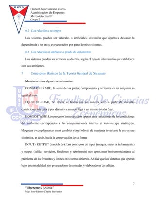Franco Oscar lazcano Claros
Adminitracion de Empresas
Mercadotecnia III
Grupo 21
7
“Liberemos Bolivia”
Mgr. Jose Ramiro Zapata Barrientos
6.2 Con relación a su origen
Los sistemas pueden ser naturales o artificiales, distinción que apunta a destacar la
dependencia o no en su estructuración por parte de otros sistemas.
6.3 Con relación al ambiente o grado de aislamiento
Los sistemas pueden ser cerrados o abiertos, según el tipo de intercambio que establecen
con sus ambientes.
7 Conceptos Básicos de la Teoría General de Sistemas
Mencionaremos algunos acontinuacion:
CONGLOMERADO, la suma de las partes, componentes y atributos en un conjunto es
igual al todo.
EQUIFINALIDAD, Se refiere al hecho que un sistema vivo a partir de distintas
condiciones iniciales y por distintos caminos llega a un mismo estado final.
HOMEOSTASIS, Los procesos homeostáticos operan ante variaciones de las condiciones
del ambiente, corresponden a las compensaciones internas al sistema que sustituyen,
bloquean o complementan estos cambios con el objeto de mantener invariante la estructura
sistémica, es decir, hacia la conservación de su forma
INPUT / OUTPUT (modelo de), Los conceptos de input (energía, materia, información)
y output (salida- servicios, funciones y retroinputs) nos aproximan instrumentalmente al
problema de las fronteras y límites en sistemas abiertos. Se dice que los sistemas que operan
bajo esta modalidad son procesadores de entradas y elaboradores de salidas.
 