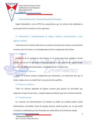 Franco Oscar lazcano Claros
Adminitracion de Empresas
Mercadotecnia III
Grupo 21
8
“Liberemos Bolivia”
Mgr. Jose Ramiro Zapata Barrientos
8 Características de la Teoría General de Sistemas
Según Schoderbek y otros (1993) las características que los teóricos han atribuidoa la
teoría general de los sistemas son las siguientes:
8.1 Interrelación e interdependencia de objetos, atributos, acontecimientos y otros
aspectos similares.
Toda teoría de los sistemas debe tener en cuenta los elementos del sistema, la interrelación
existente entre los mismos y la interdependencia de los componentes del sistema.
8.2 Totalidad.
El enfoque de los sistemas no descompone en sus partes para luego estudiar en forma
aislada cada uno de los elementos: se trata más bien de un tipo, que trata de encarar el todo
con todas sus partes interrelacionadas e interdependientes en interacción.
8.3 Búsqueda de objetivos.
Todos los sistemas incluyen componentes que interactúan, y la interacción hace que se
alcance alguna meta, un estado final o una posición de equilibrio.
8.4 Insumos y productos.
Todos los sistemas dependen de algunos insumos para generar las actividades que
originaran el logro de una meta, y originan algunos productos que otros sistemas necesitan.
8.5 Transformación.
Los sistemas son transformadores de entradas en salidas, las entradas pueden incluir
informaciones, actividades, fuente de energía, lecturas, materias primas, etc. Lo que recibe
el sistema es modificado por éste formando una salida difiere de la forma de entrada.
 