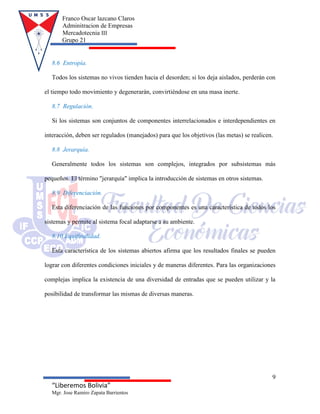 Franco Oscar lazcano Claros
Adminitracion de Empresas
Mercadotecnia III
Grupo 21
9
“Liberemos Bolivia”
Mgr. Jose Ramiro Zapata Barrientos
8.6 Entropía.
Todos los sistemas no vivos tienden hacia el desorden; si los deja aislados, perderán con
el tiempo todo movimiento y degenerarán, convirtiéndose en una masa inerte.
8.7 Regulación.
Si los sistemas son conjuntos de componentes interrelacionados e interdependientes en
interacción, deben ser regulados (manejados) para que los objetivos (las metas) se realicen.
8.8 Jerarquía.
Generalmente todos los sistemas son complejos, integrados por subsistemas más
pequeños. El término "jerarquía" implica la introducción de sistemas en otros sistemas.
8.9 Diferenciación.
Esta diferenciación de las funciones por componentes es una característica de todos los
sistemas y permite al sistema focal adaptarse a su ambiente.
8.10 Equifinalidad.
Esta característica de los sistemas abiertos afirma que los resultados finales se pueden
lograr con diferentes condiciones iniciales y de maneras diferentes. Para las organizaciones
complejas implica la existencia de una diversidad de entradas que se pueden utilizar y la
posibilidad de transformar las mismas de diversas maneras.
 