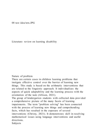 08 test idea/tets.JPG
Literature review on learning disability
Nature of problem
There are certain cases in children learning problems that
instigate effective control over the barrier of learning new
things. This study is based on the arithmetic interventions that
are related to the linguistic approach. It individualizes the
aspects of quick adaptability and the learning process with the
orientation of the task (Allison, 2021).
The group of kindergarten students with collected data provided
a comprehensive picture of the many facets of learning
impairments. The term "problem solving" has been connected
with the process of learning new things and comprehending
facts, which has resulted in the exposure of several
interventions (Christy, 2021). It demonstrates skill in resolving
mathematical issues using language interventions and useful
directions.
Subjects
 