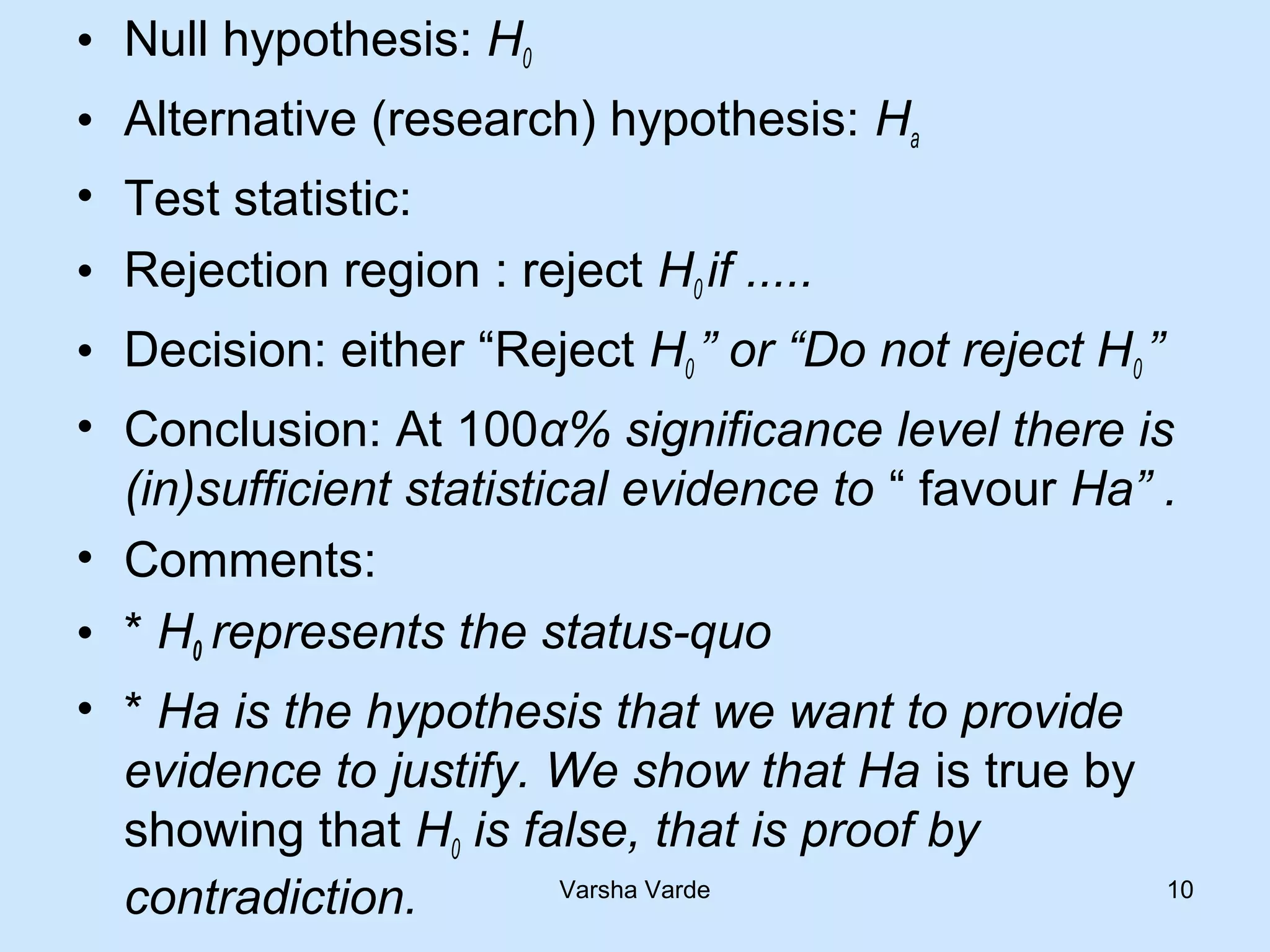 • Null hypothesis: H0
• Alternative (research) hypothesis: Ha
• Test statistic:
• Rejection region : reject H0 if .....
• Decision: either “Reject H0 ” or “Do not reject H0 ”
• Conclusion: At 100α% significance level there is
(in)sufficient statistical evidence to “ favour Ha” .
• Comments:
• * H0 represents the status-quo
• * Ha is the hypothesis that we want to provide
evidence to justify. We show that Ha is true by
showing that H0 is false, that is proof by
contradiction. Varsha Varde 10
 