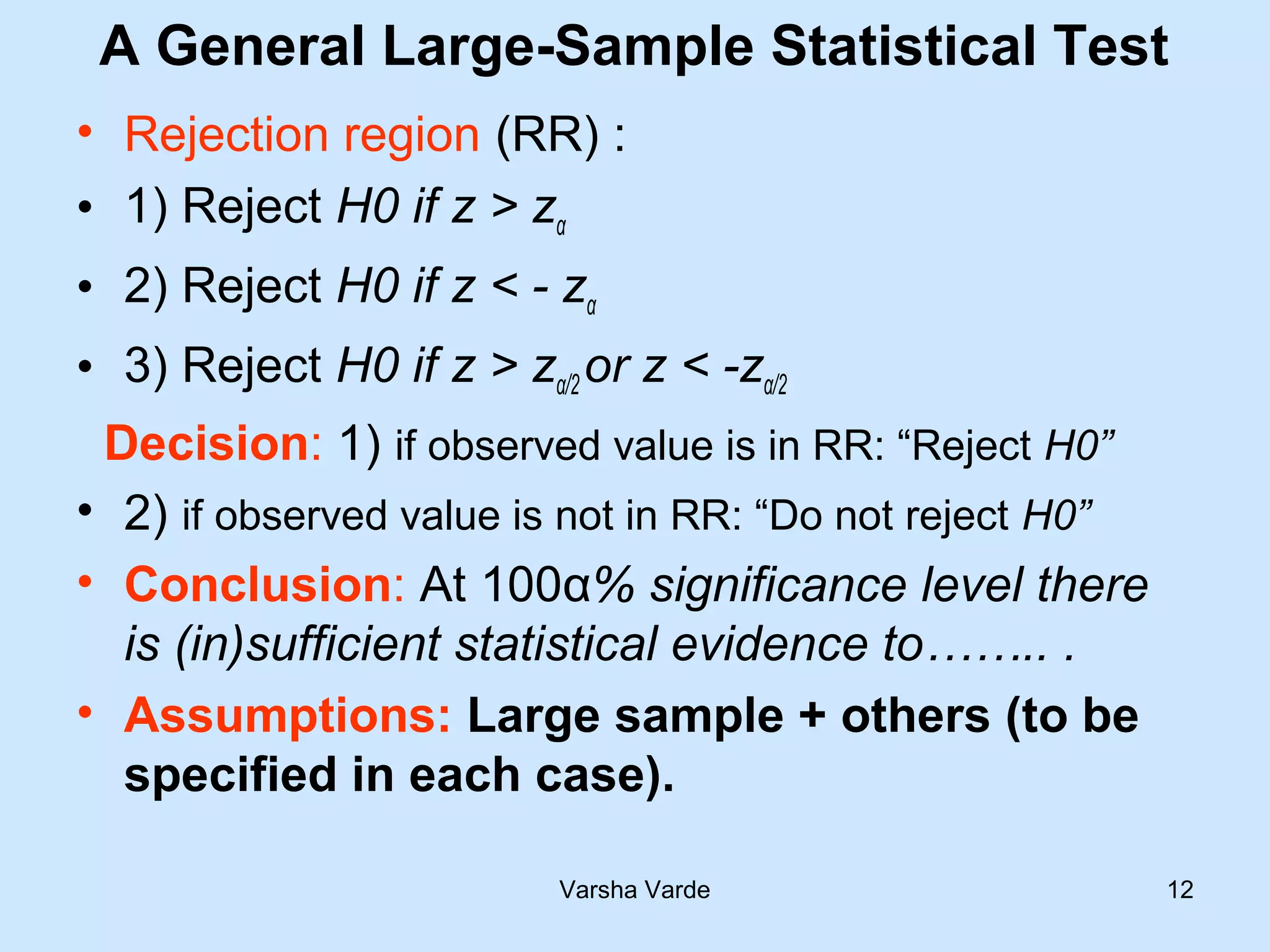 A General Large-Sample Statistical Test
• Rejection region (RR) :
• 1) Reject H0 if z > zα
• 2) Reject H0 if z < - zα
• 3) Reject H0 if z > zα/2 or z < -zα/2
Decision: 1) if observed value is in RR: “Reject H0”
• 2) if observed value is not in RR: “Do not reject H0”
• Conclusion: At 100α% significance level there
is (in)sufficient statistical evidence to…….. .
• Assumptions: Large sample + others (to be
specified in each case).
Varsha Varde 12
 
