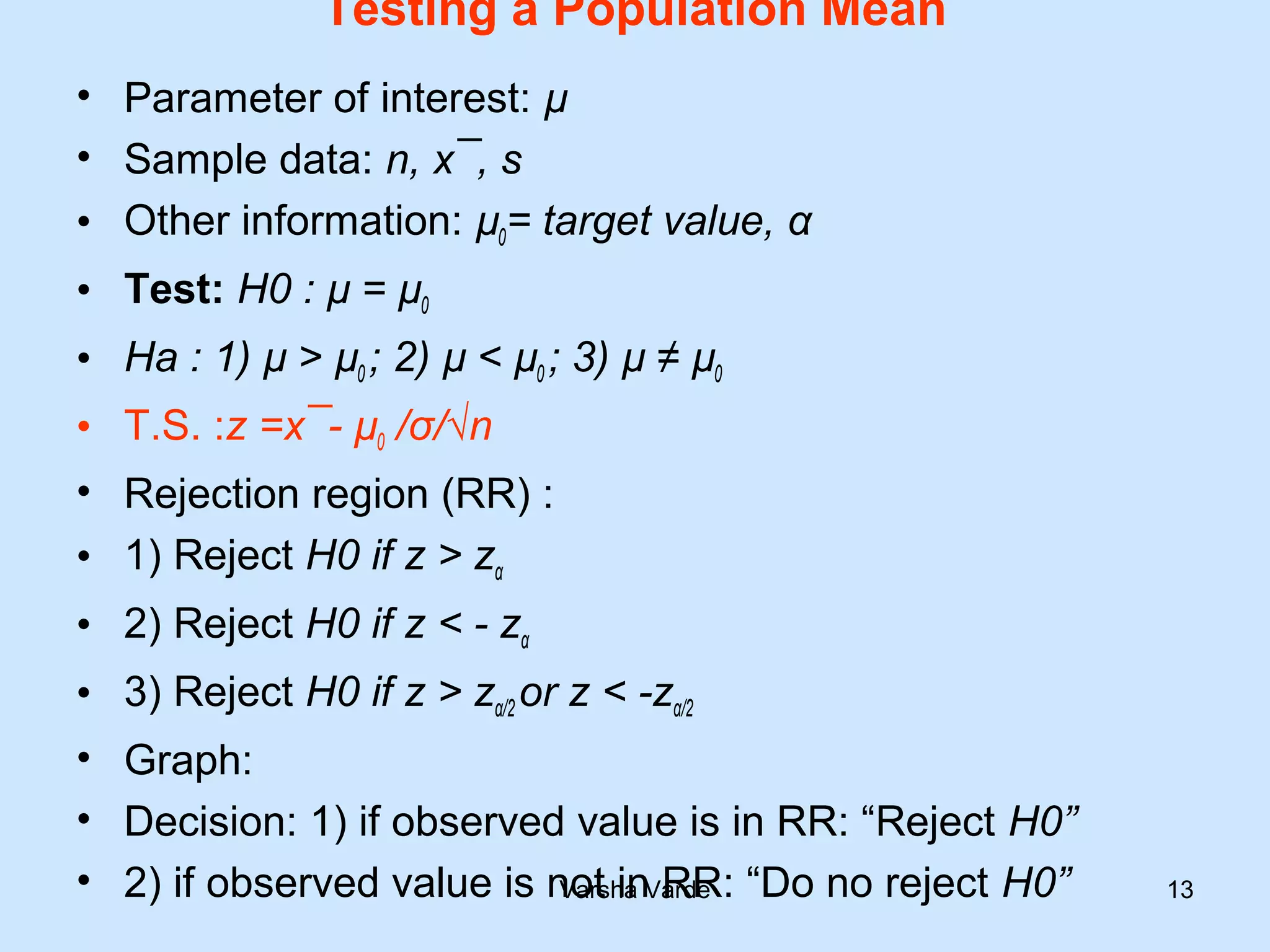 Testing a Population Mean
• Parameter of interest: µ
• Sample data: n, x¯, s
• Other information: µ0= target value, α
• Test: H0 : µ = µ0
• Ha : 1) µ > µ0 ; 2) µ < µ0 ; 3) µ ≠ µ0
• T.S. :z =x¯- µ0 /σ/√n
• Rejection region (RR) :
• 1) Reject H0 if z > zα
• 2) Reject H0 if z < - zα
• 3) Reject H0 if z > zα/2 or z < -zα/2
• Graph:
• Decision: 1) if observed value is in RR: “Reject H0”
• 2) if observed value is not in RR: “Do no reject H0”Varsha Varde 13
 