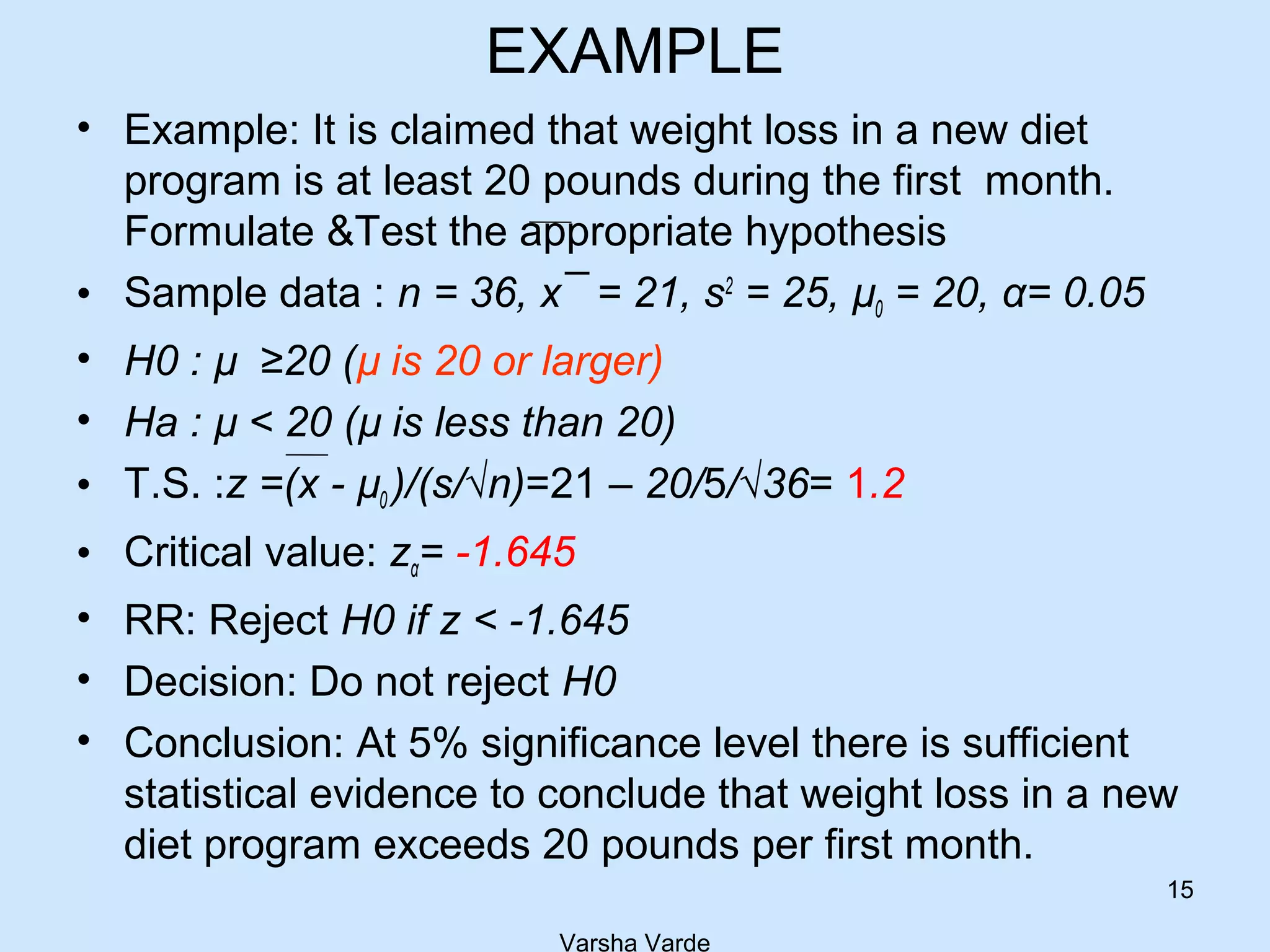 EXAMPLE
• Example: It is claimed that weight loss in a new diet
program is at least 20 pounds during the first month.
Formulate &Test the appropriate hypothesis
• Sample data : n = 36, x¯ = 21, s2
= 25, µ0 = 20, α= 0.05
• H0 : µ ≥20 (µ is 20 or larger)
• Ha : µ < 20 (µ is less than 20)
• T.S. :z =(x - µ0 )/(s/√n)=21 – 20/5/√36= 1.2
• Critical value: zα= -1.645
• RR: Reject H0 if z < -1.645
• Decision: Do not reject H0
• Conclusion: At 5% significance level there is sufficient
statistical evidence to conclude that weight loss in a new
diet program exceeds 20 pounds per first month.
Varsha Varde
15
 