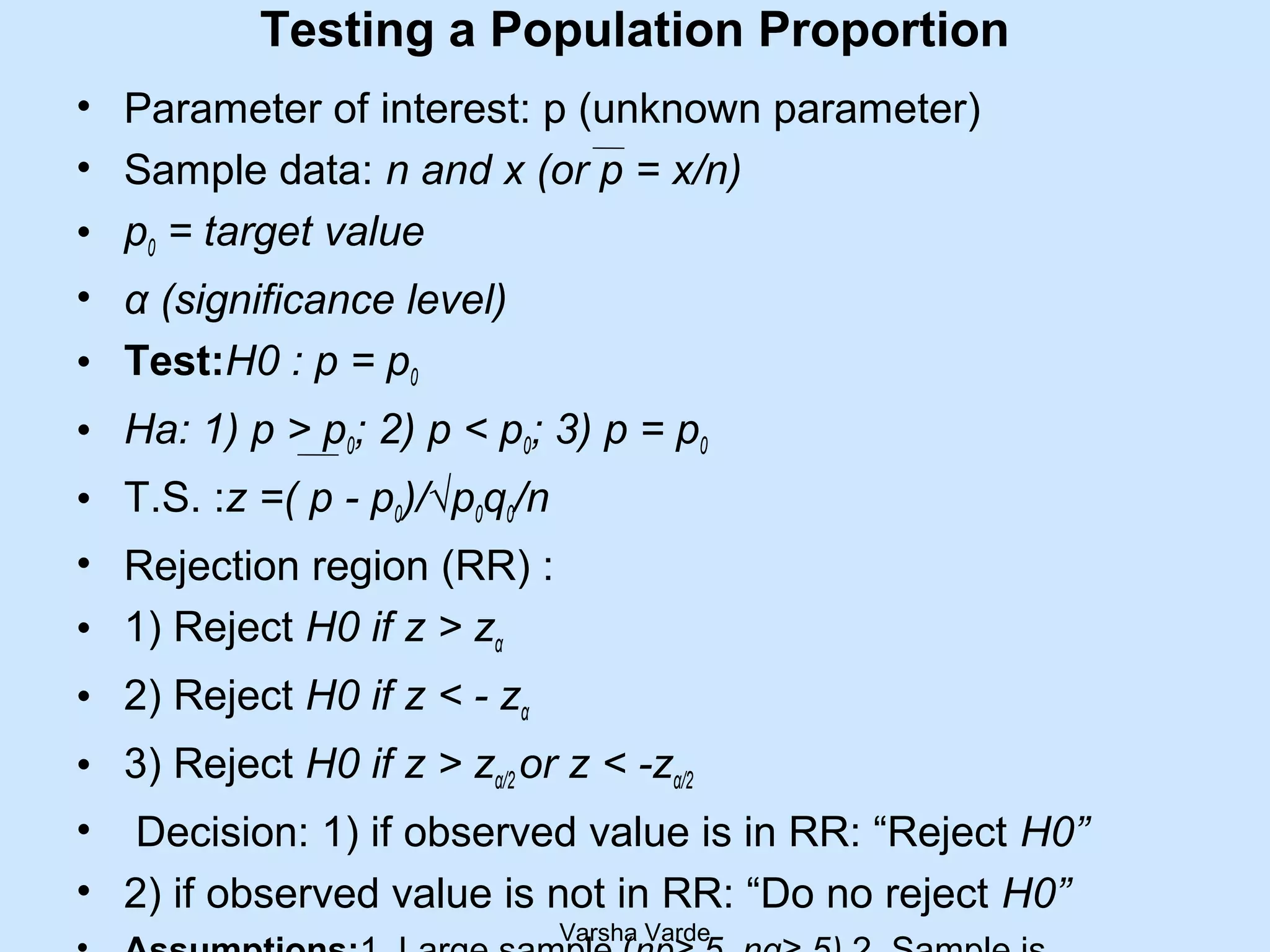 Testing a Population Proportion
• Parameter of interest: p (unknown parameter)
• Sample data: n and x (or p = x/n)
• p0 = target value
• α (significance level)
• Test:H0 : p = p0
• Ha: 1) p > p0; 2) p < p0; 3) p = p0
• T.S. :z =( p - p0)/√p0q0/n
• Rejection region (RR) :
• 1) Reject H0 if z > zα
• 2) Reject H0 if z < - zα
• 3) Reject H0 if z > zα/2 or z < -zα/2
• Decision: 1) if observed value is in RR: “Reject H0”
• 2) if observed value is not in RR: “Do no reject H0”
Varsha Varde
 