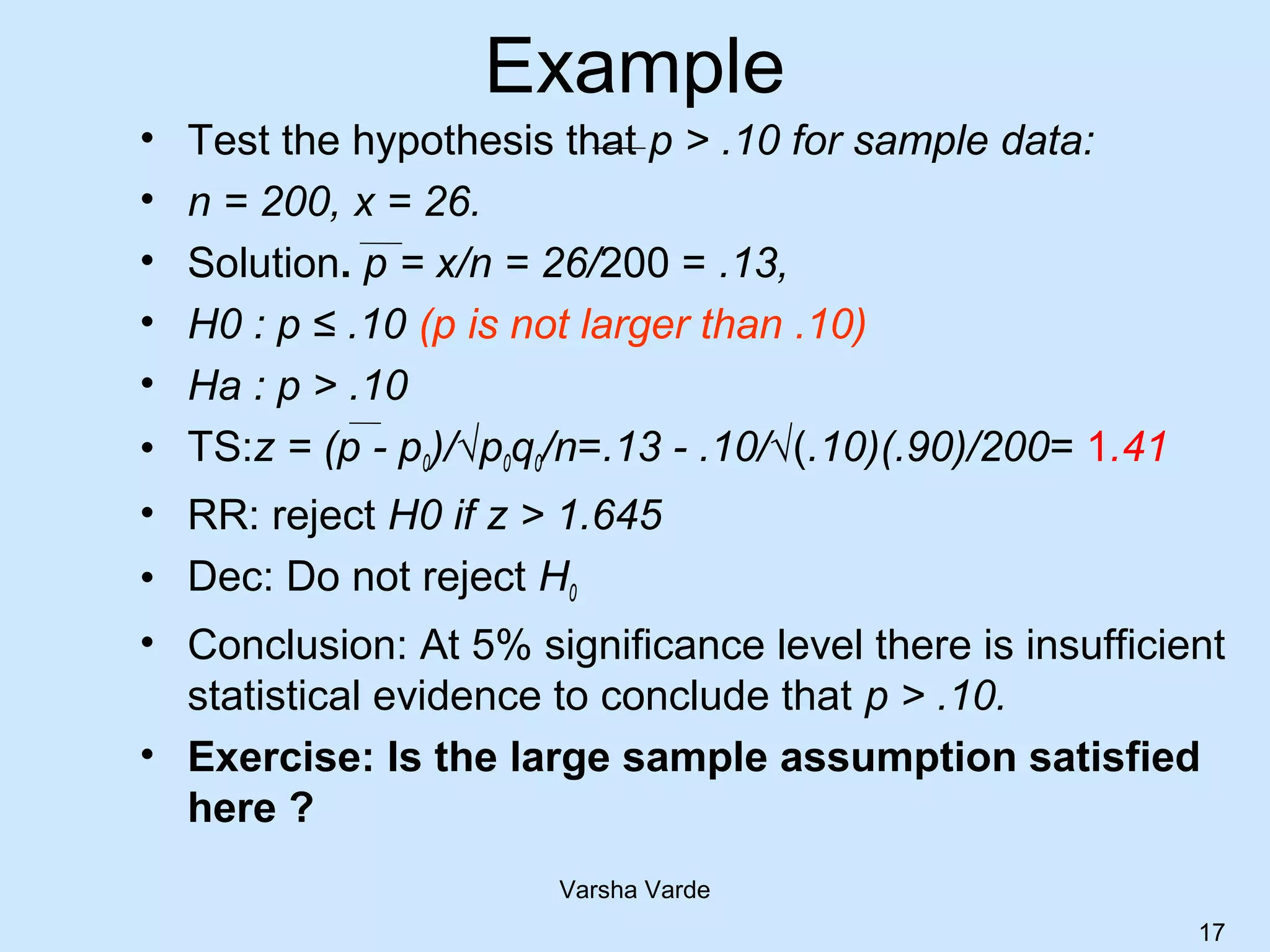 Example
• Test the hypothesis that p > .10 for sample data:
• n = 200, x = 26.
• Solution. p = x/n = 26/200 = .13,
• H0 : p ≤ .10 (p is not larger than .10)
• Ha : p > .10
• TS:z = (p - p0)/√p0q0/n=.13 - .10/√(.10)(.90)/200= 1.41
• RR: reject H0 if z > 1.645
• Dec: Do not reject H0
• Conclusion: At 5% significance level there is insufficient
statistical evidence to conclude that p > .10.
• Exercise: Is the large sample assumption satisfied
here ?
Varsha Varde
17
 