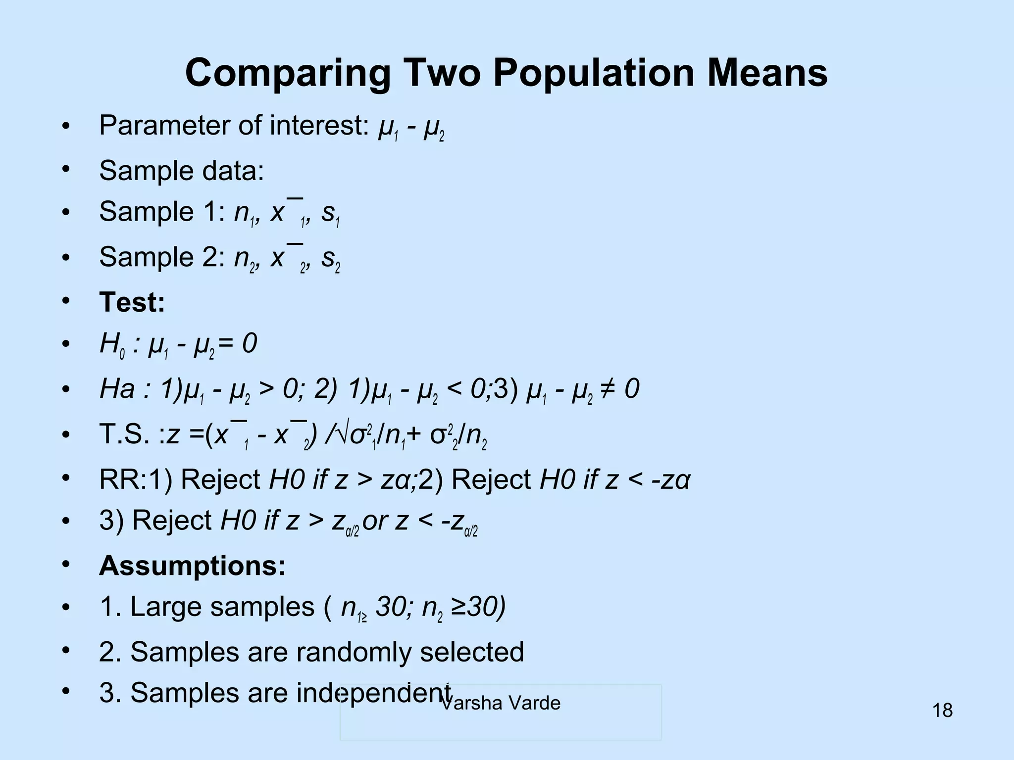 Comparing Two Population Means
• Parameter of interest: µ1 - µ2
• Sample data:
• Sample 1: n1, x¯1, s1
• Sample 2: n2, x¯2, s2
• Test:
• H0 : µ1 - µ2 = 0
• Ha : 1)µ1 - µ2 > 0; 2) 1)µ1 - µ2 < 0;3) µ1 - µ2 ≠ 0
• T.S. :z =(x¯1 - x¯2) /√σ2
1/n1+ σ2
2/n2
• RR:1) Reject H0 if z > zα;2) Reject H0 if z < -zα
• 3) Reject H0 if z > zα/2 or z < -zα/2
• Assumptions:
• 1. Large samples ( n1≥ 30; n2 ≥30)
• 2. Samples are randomly selected
• 3. Samples are independentVarsha Varde 18
 