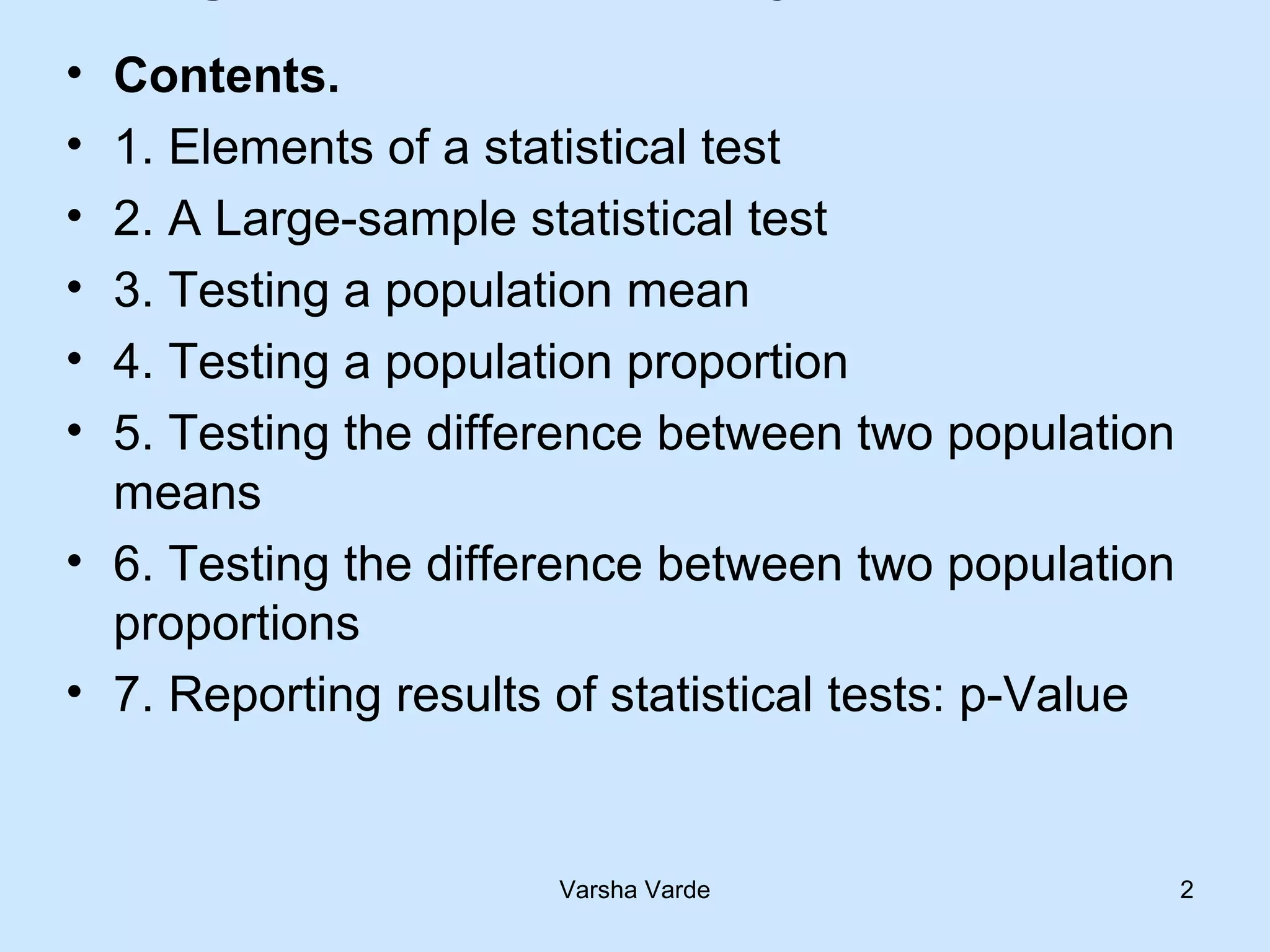 Varsha Varde 2
• Contents.
• 1. Elements of a statistical test
• 2. A Large-sample statistical test
• 3. Testing a population mean
• 4. Testing a population proportion
• 5. Testing the difference between two population
means
• 6. Testing the difference between two population
proportions
• 7. Reporting results of statistical tests: p-Value
 