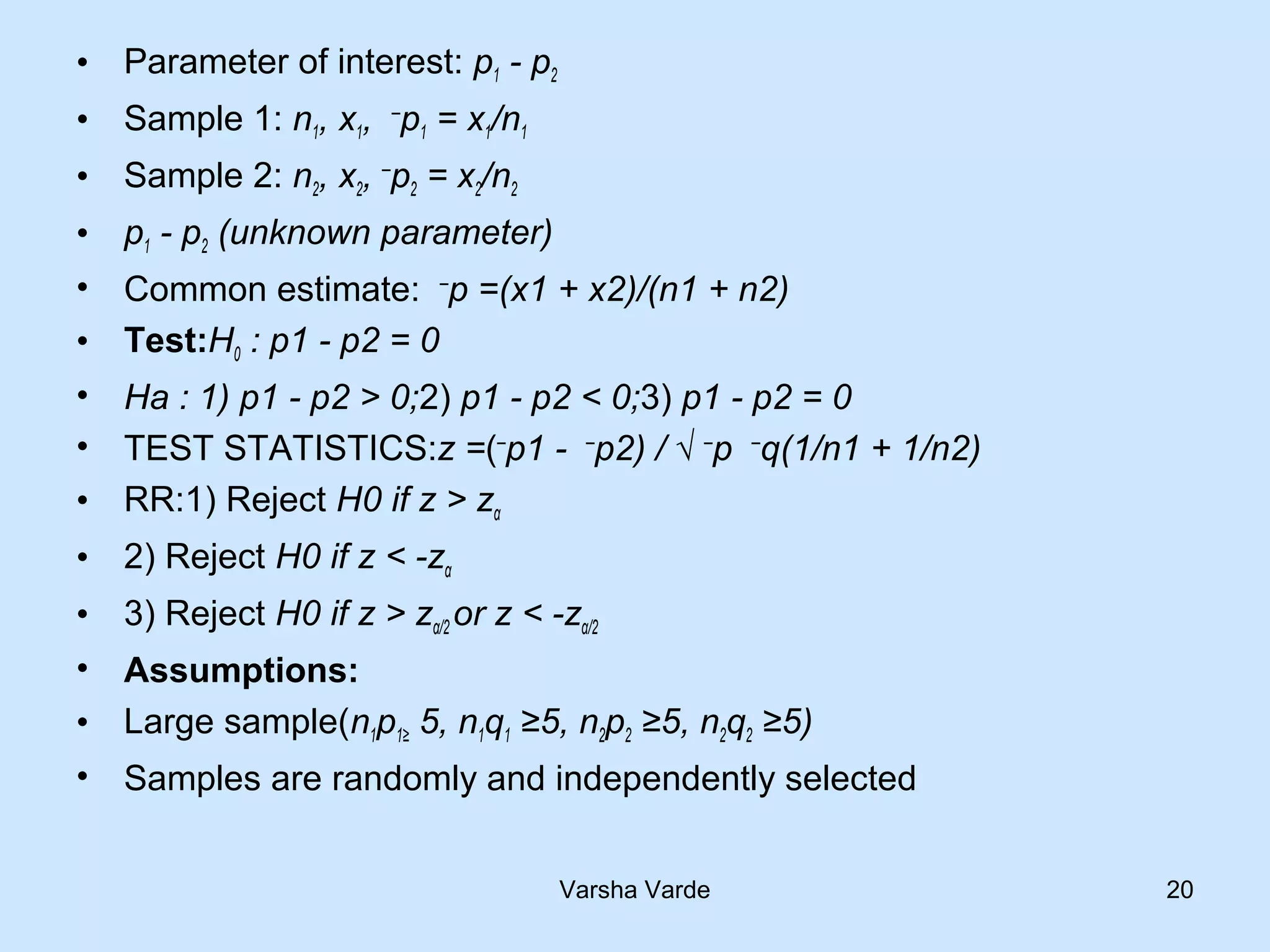 • Parameter of interest: p1 - p2
• Sample 1: n1, x1, ─
p1 = x1/n1
• Sample 2: n2, x2, ─
p2 = x2/n2
• p1 - p2 (unknown parameter)
• Common estimate: ─
p =(x1 + x2)/(n1 + n2)
• Test:H0 : p1 - p2 = 0
• Ha : 1) p1 - p2 > 0;2) p1 - p2 < 0;3) p1 - p2 = 0
• TEST STATISTICS:z =(─
p1 - ─
p2) / √ ─
p ─
q(1/n1 + 1/n2)
• RR:1) Reject H0 if z > zα
• 2) Reject H0 if z < -zα
• 3) Reject H0 if z > zα/2 or z < -zα/2
• Assumptions:
• Large sample(n1p1≥ 5, n1q1 ≥5, n2p2 ≥5, n2q2 ≥5)
• Samples are randomly and independently selected
Varsha Varde 20
 