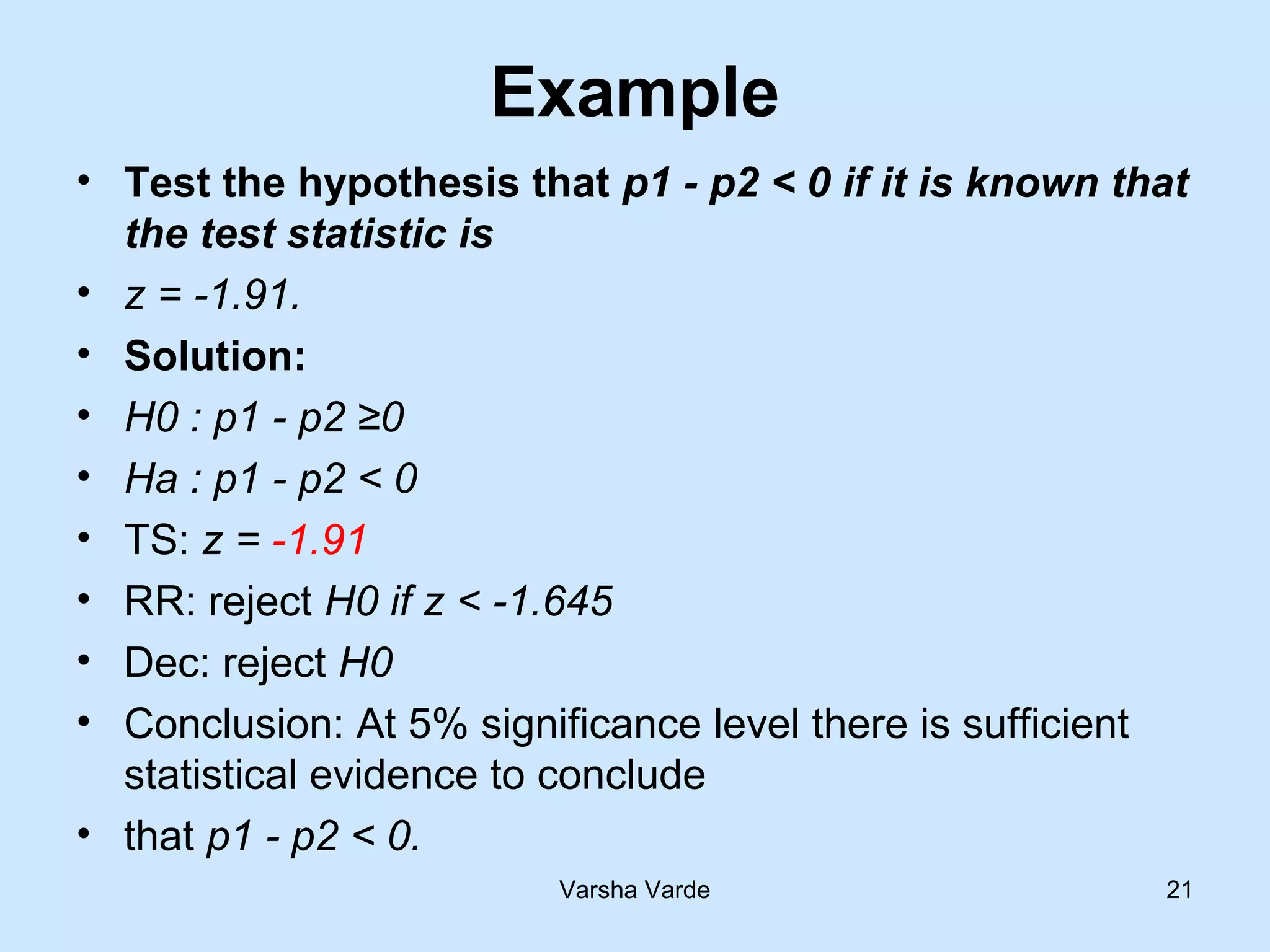 Example
• Test the hypothesis that p1 - p2 < 0 if it is known that
the test statistic is
• z = -1.91.
• Solution:
• H0 : p1 - p2 ≥0
• Ha : p1 - p2 < 0
• TS: z = -1.91
• RR: reject H0 if z < -1.645
• Dec: reject H0
• Conclusion: At 5% significance level there is sufficient
statistical evidence to conclude
• that p1 - p2 < 0.
Varsha Varde 21
 