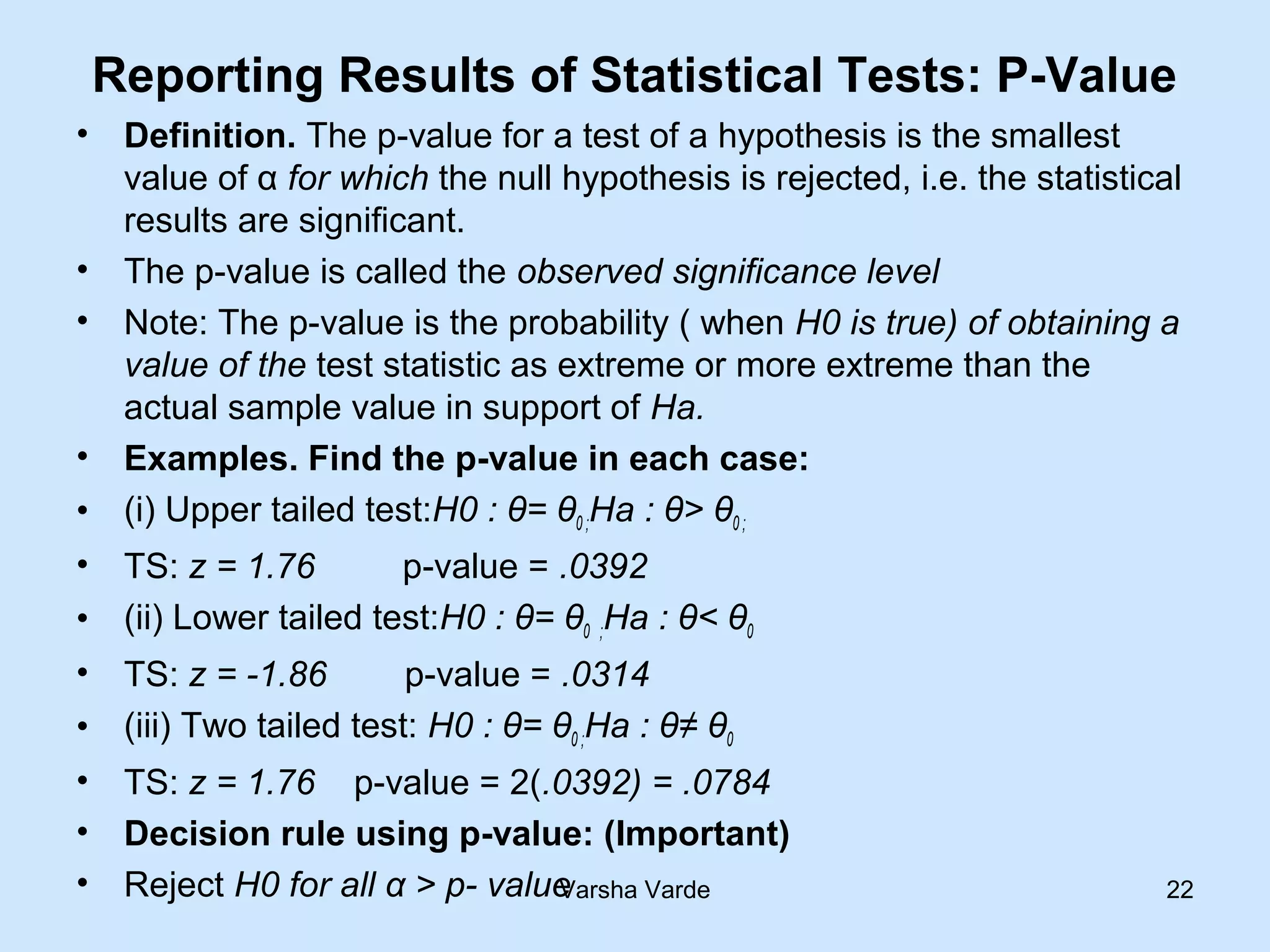 Reporting Results of Statistical Tests: P-Value
• Definition. The p-value for a test of a hypothesis is the smallest
value of α for which the null hypothesis is rejected, i.e. the statistical
results are significant.
• The p-value is called the observed significance level
• Note: The p-value is the probability ( when H0 is true) of obtaining a
value of the test statistic as extreme or more extreme than the
actual sample value in support of Ha.
• Examples. Find the p-value in each case:
• (i) Upper tailed test:H0 : θ= θ0 ;Ha : θ> θ0 ;
• TS: z = 1.76 p-value = .0392
• (ii) Lower tailed test:H0 : θ= θ0 ;Ha : θ< θ0
• TS: z = -1.86 p-value = .0314
• (iii) Two tailed test: H0 : θ= θ0 ;Ha : θ≠ θ0
• TS: z = 1.76 p-value = 2(.0392) = .0784
• Decision rule using p-value: (Important)
• Reject H0 for all α > p- valueVarsha Varde 22
 