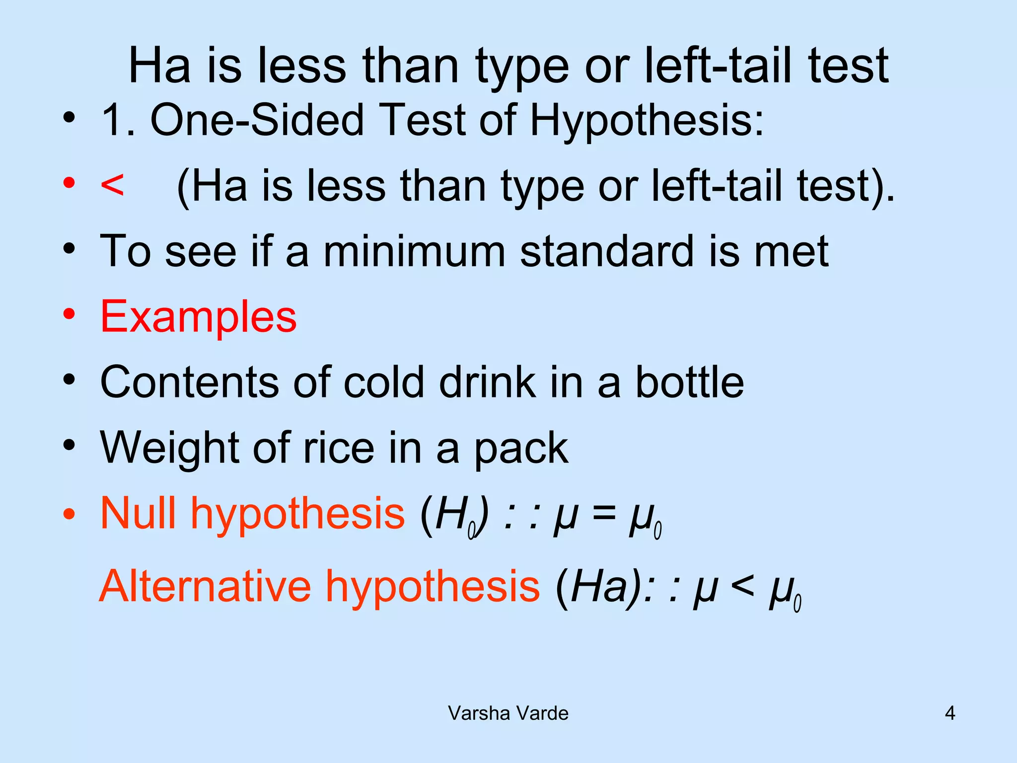 Ha is less than type or left-tail test
• 1. One-Sided Test of Hypothesis:
• < (Ha is less than type or left-tail test).
• To see if a minimum standard is met
• Examples
• Contents of cold drink in a bottle
• Weight of rice in a pack
• Null hypothesis (H0) : : µ = µ0
Alternative hypothesis (Ha): : µ < µ0
Varsha Varde 4
 