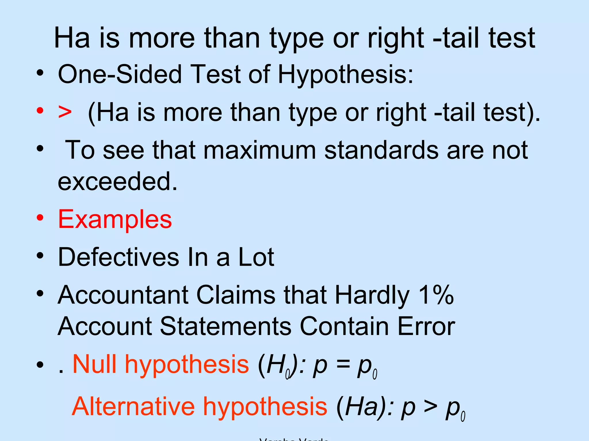 Ha is more than type or right -tail test
• One-Sided Test of Hypothesis:
• > (Ha is more than type or right -tail test).
• To see that maximum standards are not
exceeded.
• Examples
• Defectives In a Lot
• Accountant Claims that Hardly 1%
Account Statements Contain Error
• . Null hypothesis (H0): p = p0
Alternative hypothesis (Ha): p > p0
 