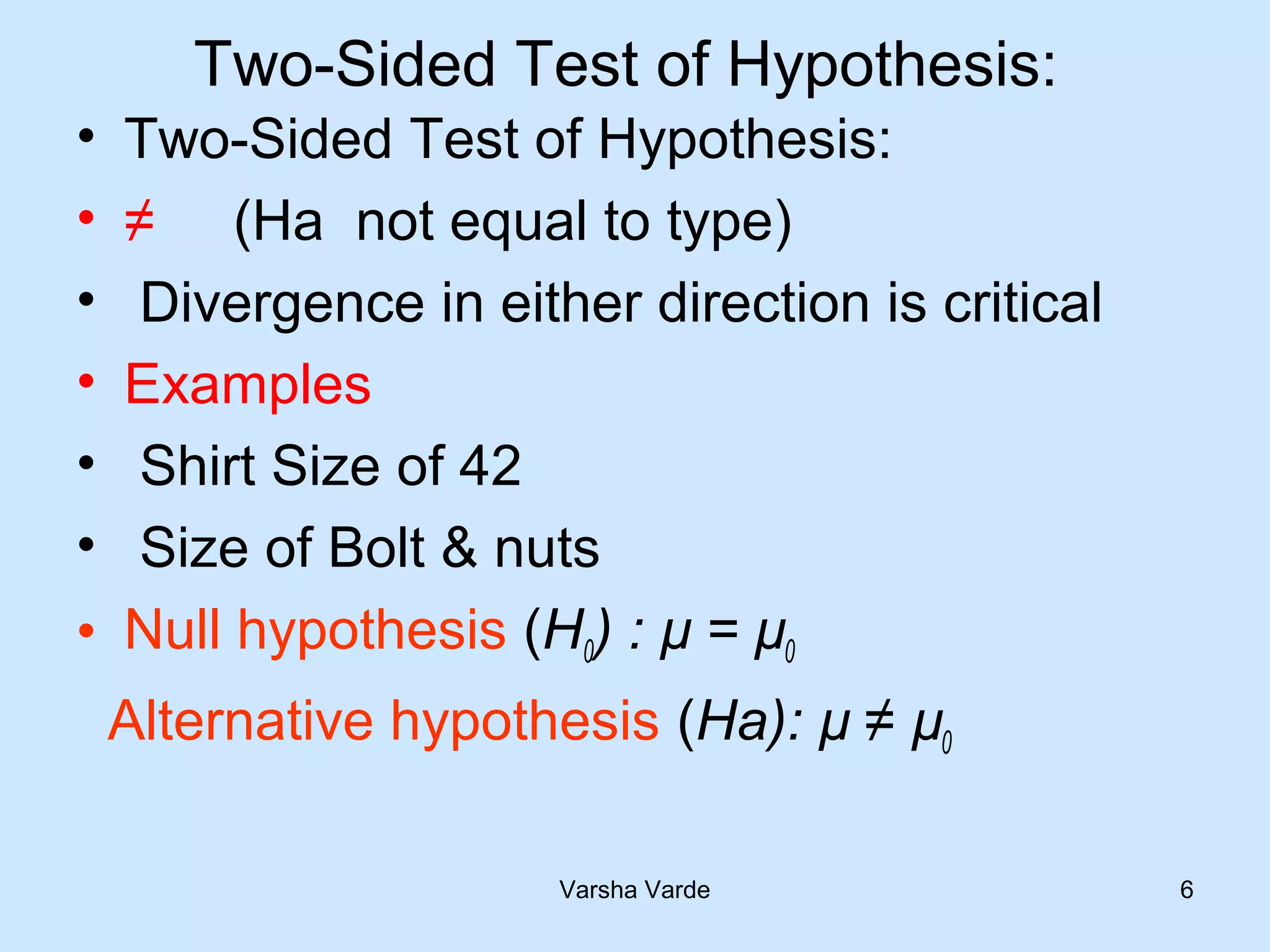Two-Sided Test of Hypothesis:
• Two-Sided Test of Hypothesis:
• ≠ (Ha not equal to type)
• Divergence in either direction is critical
• Examples
• Shirt Size of 42
• Size of Bolt & nuts
• Null hypothesis (H0) : µ = µ0
Alternative hypothesis (Ha): µ ≠ µ0
Varsha Varde 6
 