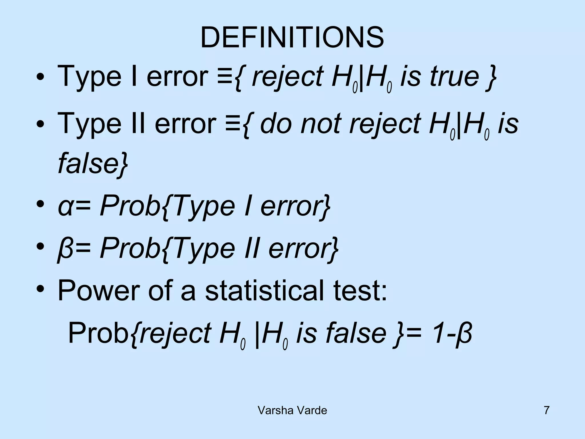 DEFINITIONS
• Type I error ≡{ reject H0|H0 is true }
• Type II error ≡{ do not reject H0|H0 is
false}
• α= Prob{Type I error}
• β= Prob{Type II error}
• Power of a statistical test:
Prob{reject H0 |H0 is false }= 1-β
Varsha Varde 7
 