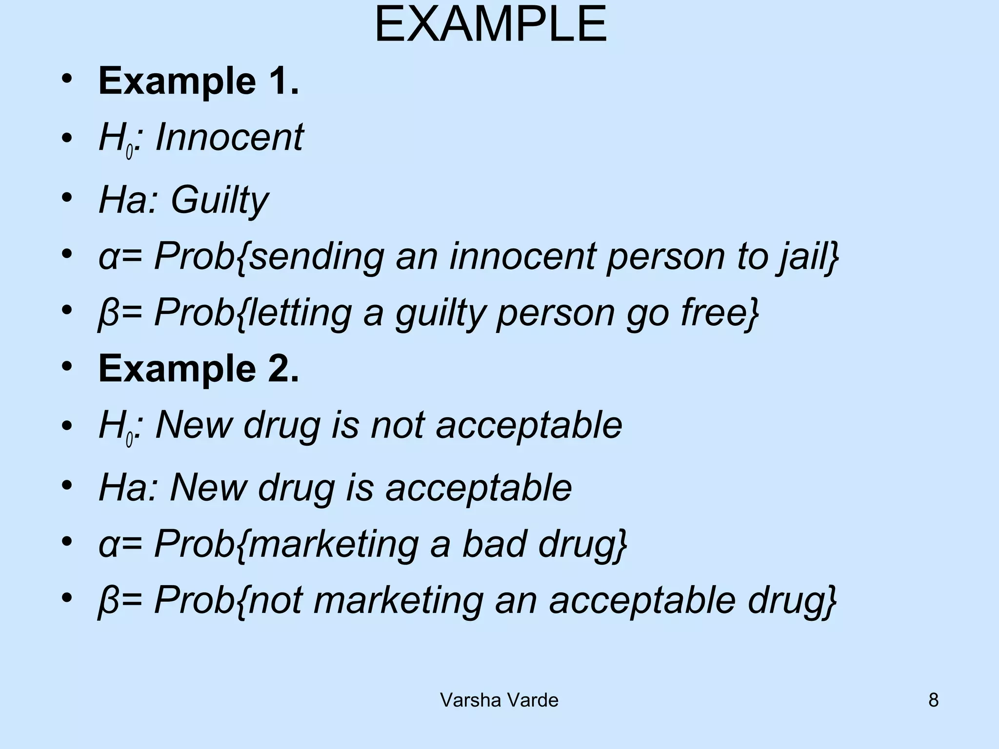 EXAMPLE
• Example 1.
• H0: Innocent
• Ha: Guilty
• α= Prob{sending an innocent person to jail}
• β= Prob{letting a guilty person go free}
• Example 2.
• H0: New drug is not acceptable
• Ha: New drug is acceptable
• α= Prob{marketing a bad drug}
• β= Prob{not marketing an acceptable drug}
Varsha Varde 8
 