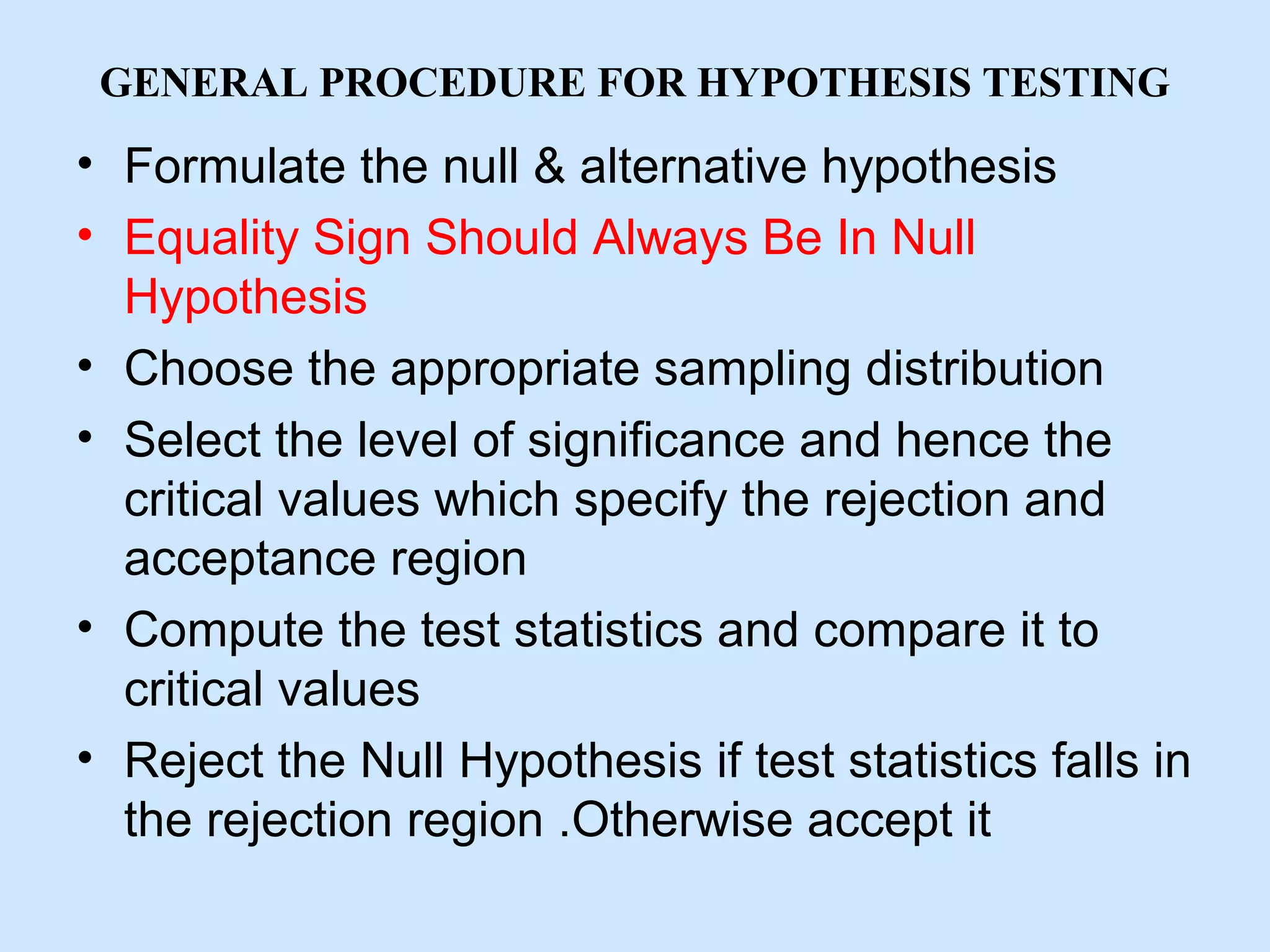 GENERAL PROCEDURE FOR HYPOTHESIS TESTING
• Formulate the null & alternative hypothesis
• Equality Sign Should Always Be In Null
Hypothesis
• Choose the appropriate sampling distribution
• Select the level of significance and hence the
critical values which specify the rejection and
acceptance region
• Compute the test statistics and compare it to
critical values
• Reject the Null Hypothesis if test statistics falls in
the rejection region .Otherwise accept it
 