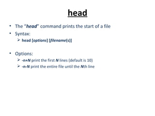 head
• The “head” command prints the start of a file
• Syntax:
 head [options] [filename(s)]
• Options:
 -n+N print the first N lines (default is 10)
 -n-N print the entire file until the Nth line
 