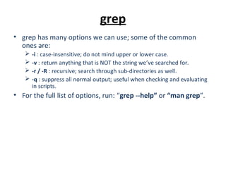grep
• grep has many options we can use; some of the common
ones are:
 -i : case-insensitive; do not mind upper or lower case.
 -v : return anything that is NOT the string we’ve searched for.
 -r / -R : recursive; search through sub-directories as well.
 -q : suppress all normal output; useful when checking and evaluating
in scripts.
• For the full list of options, run: “grep --help” or “man grep”.
 