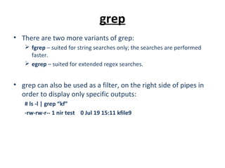 grep
• There are two more variants of grep:
 fgrep – suited for string searches only; the searches are performed
faster.
 egrep – suited for extended regex searches.
• grep can also be used as a filter, on the right side of pipes in
order to display only specific outputs:
# ls -l | grep “kf”
-rw-rw-r-- 1 nir test 0 Jul 19 15:11 kfile9
 