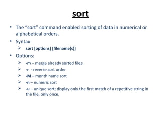 sort
• The “sort” command enabled sorting of data in numerical or
alphabetical orders.
• Syntax:
 sort [options] [filename(s)]
• Options:
 -m – merge already sorted files
 -r - reverse sort order
 -M – month name sort
 -n – numeric sort
 -u – unique sort; display only the first match of a repetitive string in
the file, only once.
 