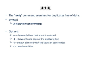 uniq
• The “uniq” command searches for duplicates line of data.
• Syntax:
 uniq [options] [filename(s)]
• Options:
 -u – show only lines that are not repeated
 -d – show only one copy of the duplicate line
 -c – output each line with the count of occurrences
 -I – case-insensitive
 