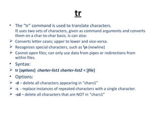 tr
• The “tr” command is used to translate characters.
It uses two sets of characters, given as command arguments and converts
them on a char-to-char basis. Is can also:
 Converts letter cases; upper to lower and vice-versa.
 Recognizes special characters, such as n (newline)
 Cannot open files; can only use data from pipes or redirections from
within files.
• Syntax:
 tr [options] charter-list1 charter-list2 < [file]
• Options:
 -d – delete all characters appearing in “chars1”
 -s - replace instances of repeated characters with a single character.
 -cd – delete all characters that are NOT in “chars1”
 