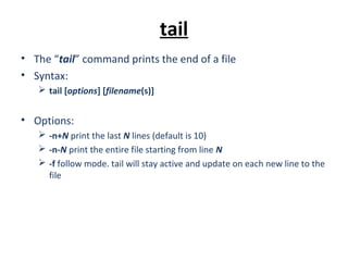 tail
• The “tail” command prints the end of a file
• Syntax:
 tail [options] [filename(s)]
• Options:
 -n+N print the last N lines (default is 10)
 -n-N print the entire file starting from line N
 -f follow mode. tail will stay active and update on each new line to the
file
 