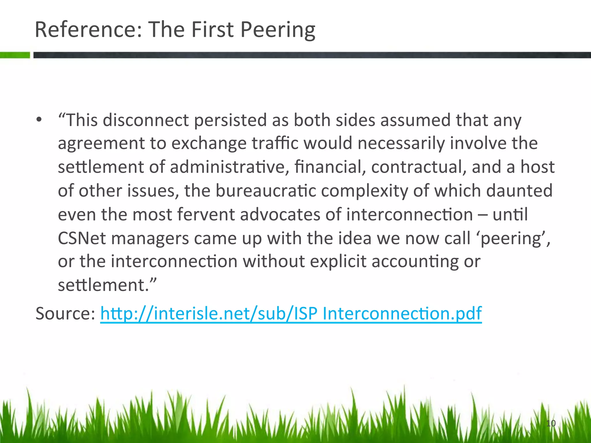 Reference:	
  The	
  First	
  Peering	
  


•  “This	
  disconnect	
  persisted	
  as	
  both	
  sides	
  assumed	
  that	
  any	
  
   agreement	
  to	
  exchange	
  traﬃc	
  would	
  necessarily	
  involve	
  the	
  
   seDlement	
  of	
  administra>ve,	
  ﬁnancial,	
  contractual,	
  and	
  a	
  host	
  
   of	
  other	
  issues,	
  the	
  bureaucra>c	
  complexity	
  of	
  which	
  daunted	
  
   even	
  the	
  most	
  fervent	
  advocates	
  of	
  interconnec>on	
  –	
  un>l	
  
   CSNet	
  managers	
  came	
  up	
  with	
  the	
  idea	
  we	
  now	
  call	
  ‘peering’,	
  
   or	
  the	
  interconnec>on	
  without	
  explicit	
  accoun>ng	
  or	
  
   seDlement.”	
  
Source:	
  hDp://interisle.net/sub/ISP	
  Interconnec>on.pdf	
  




                                                                                             10	
  
 