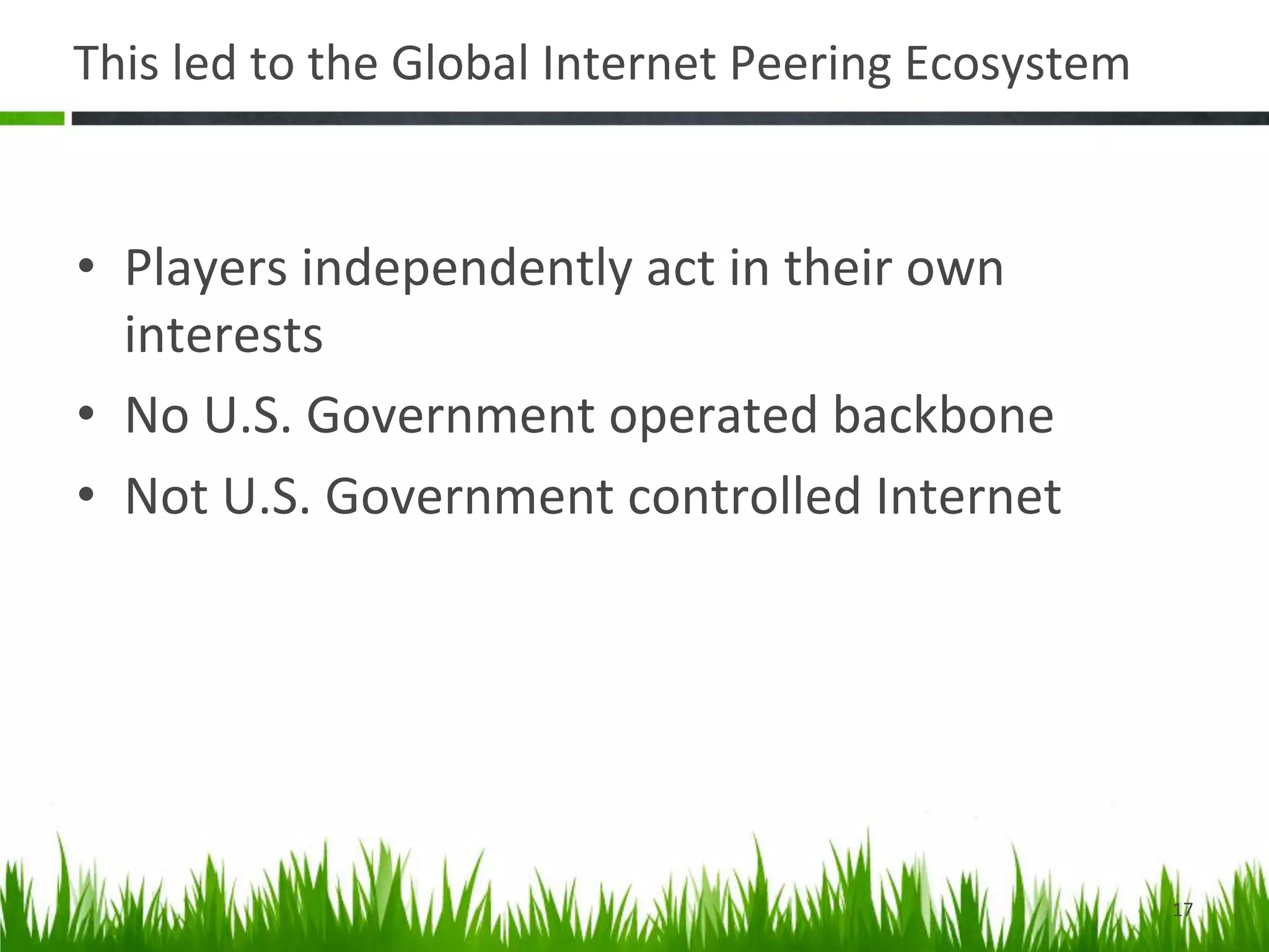 This	
  led	
  to	
  the	
  Global	
  Internet	
  Peering	
  Ecosystem	
  


•  Players	
  independently	
  act	
  in	
  their	
  own	
  
   interests	
  
•  No	
  U.S.	
  Government	
  operated	
  backbone	
  
•  Not	
  U.S.	
  Government	
  controlled	
  Internet	
  




                                                                             17	
  
 