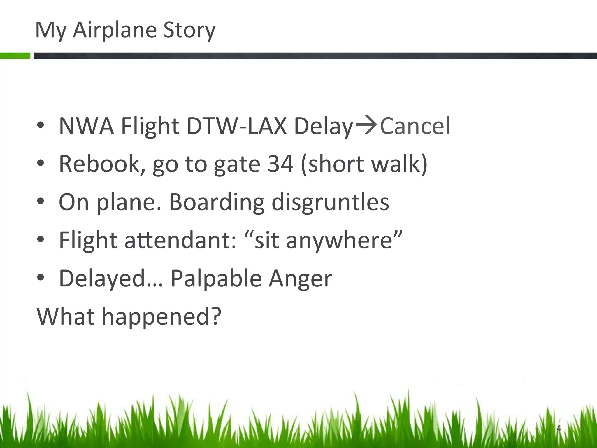 My	
  Airplane	
  Story	
  


•  NWA	
  Flight	
  DTW-­‐LAX	
  DelayàCancel	
  
•  Rebook,	
  go	
  to	
  gate	
  34	
  (short	
  walk)	
  
•  On	
  plane.	
  Boarding	
  disgruntles	
  
•  Flight	
  aDendant:	
  “sit	
  anywhere”	
  
•  Delayed…	
  Palpable	
  Anger	
  	
  
What	
  happened?	
  



                                                              4	
  
 