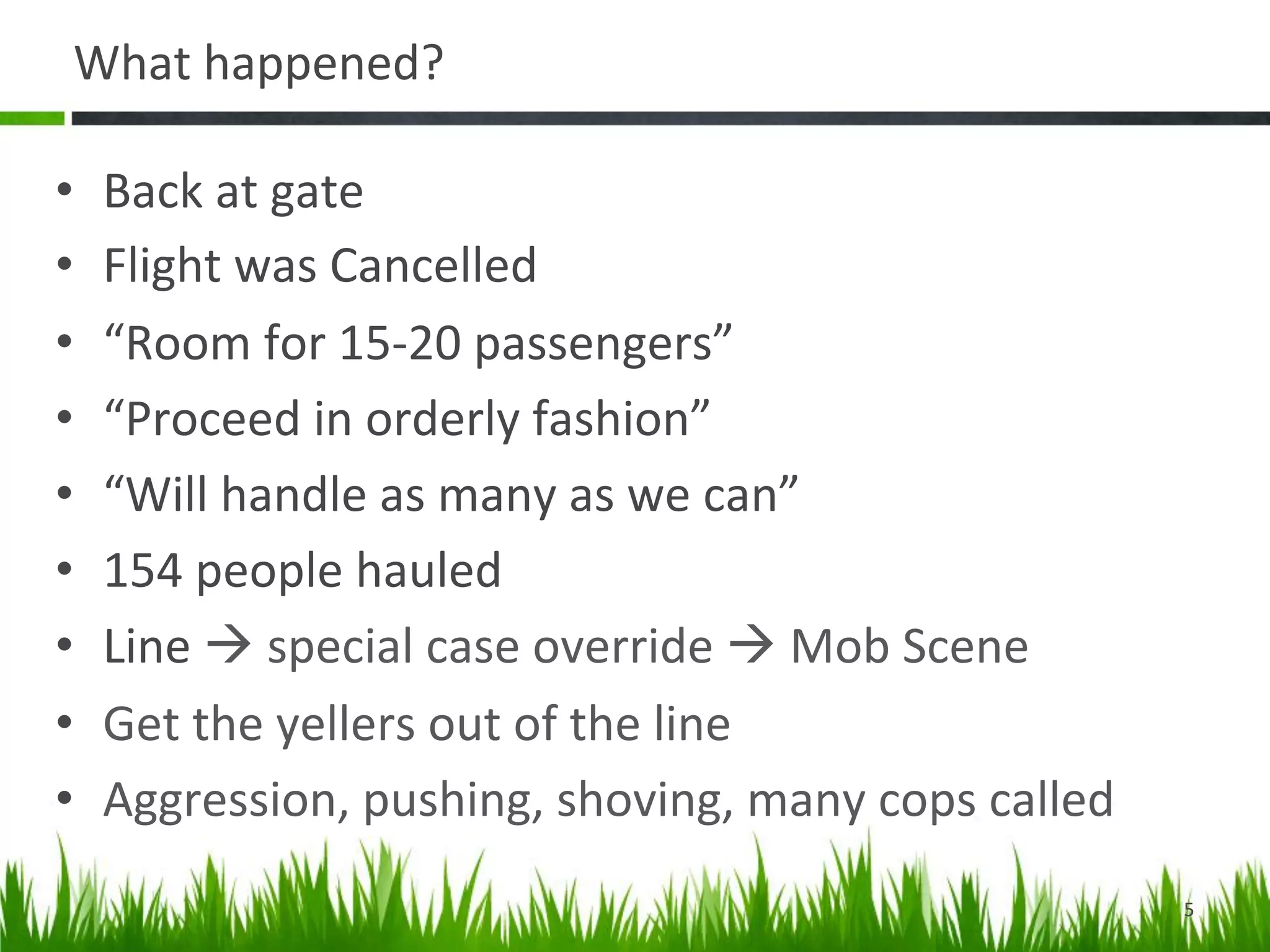 What	
  happened?	
  

•    Back	
  at	
  gate	
  
•    Flight	
  was	
  Cancelled	
  
•    “Room	
  for	
  15-­‐20	
  passengers”	
  
•    “Proceed	
  in	
  orderly	
  fashion”	
  
•    “Will	
  handle	
  as	
  many	
  as	
  we	
  can”	
  
•    154	
  people	
  hauled	
  
•    Line	
  à	
  special	
  case	
  override	
  à	
  Mob	
  Scene	
  
•    Get	
  the	
  yellers	
  out	
  of	
  the	
  line	
  
•    Aggression,	
  pushing,	
  shoving,	
  many	
  cops	
  called	
  	
  
                                                                             5	
  
 