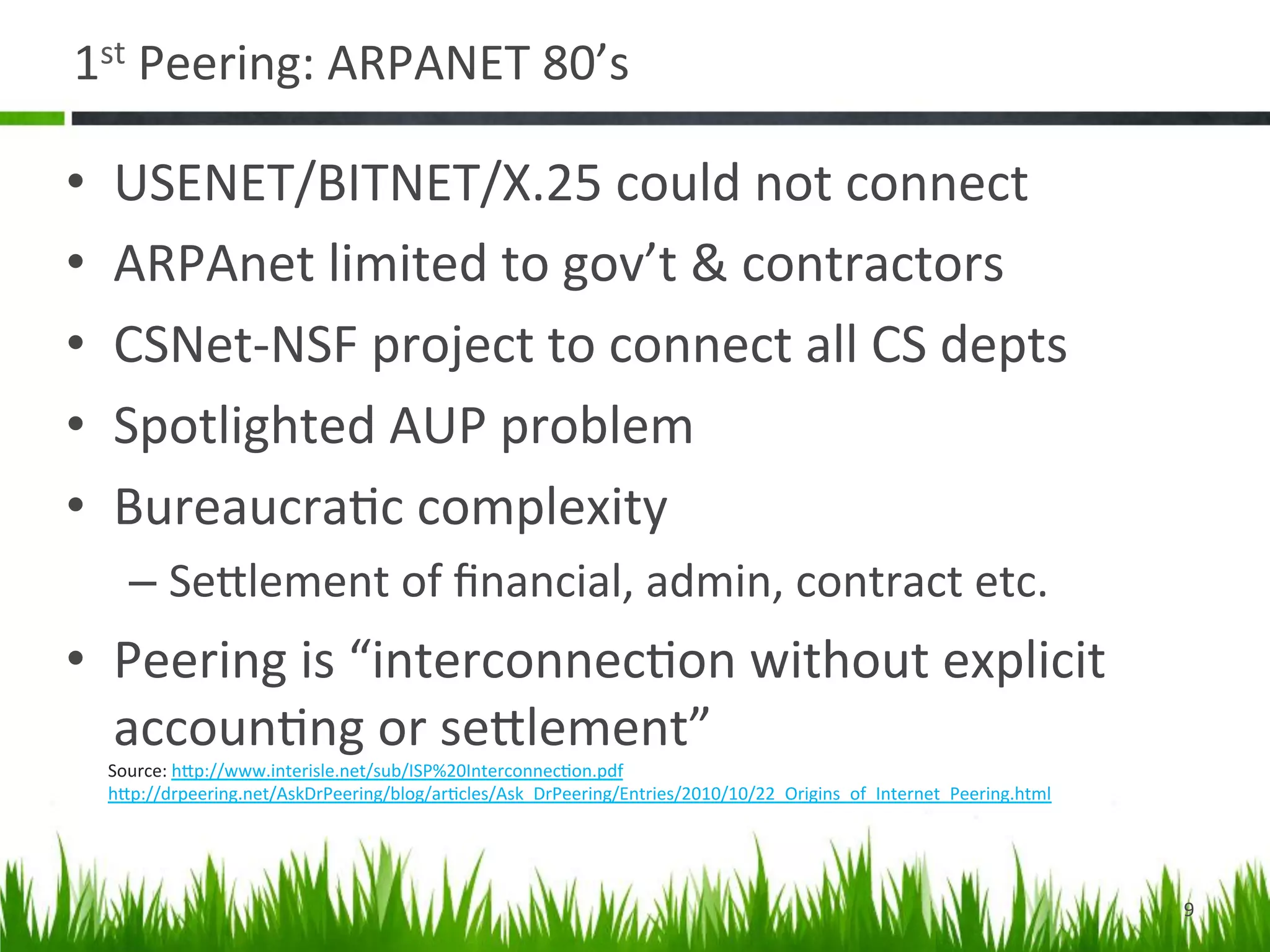 1st	
  Peering:	
  ARPANET	
  80’s	
  

•    USENET/BITNET/X.25	
  could	
  not	
  connect	
  
•    ARPAnet	
  limited	
  to	
  gov’t	
  &	
  contractors	
  
•    CSNet-­‐NSF	
  project	
  to	
  connect	
  all	
  CS	
  depts	
  
•    Spotlighted	
  AUP	
  problem	
  
•    Bureaucra>c	
  complexity	
  
       –  SeDlement	
  of	
  ﬁnancial,	
  admin,	
  contract	
  etc.	
  
•  Peering	
  is	
  “interconnec>on	
  without	
  explicit	
  
   accoun>ng	
  or	
  seDlement”	
  
     Source:	
  hDp://www.interisle.net/sub/ISP%20Interconnec>on.pdf	
  	
  
     hDp://drpeering.net/AskDrPeering/blog/ar>cles/Ask_DrPeering/Entries/2010/10/22_Origins_of_Internet_Peering.html	
  	
  
     	
  



                                                                                                                               9	
  
 