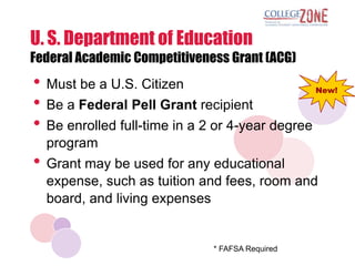 U. S. Department of Education
Federal Academic Competitiveness Grant (ACG)
• Must be a U.S. Citizen                          New!

• Be a Federal Pell Grant recipient
• Be enrolled full-time in a 2 or 4-year degree
  program
• Grant may be used for any educational
  expense, such as tuition and fees, room and
  board, and living expenses


                              * FAFSA Required
 