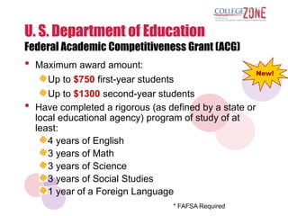 U. S. Department of Education
Federal Academic Competitiveness Grant (ACG)
•   Maximum award amount:
                                                          New!
       Up to $750 first-year students
       Up to $1300 second-year students
•   Have completed a rigorous (as defined by a state or
    local educational agency) program of study of at
    least:
       4 years of English
       3 years of Math
       3 years of Science
       3 years of Social Studies
       1 year of a Foreign Language
                                   * FAFSA Required
 