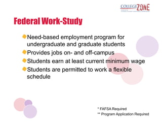 Federal Work-Study
   Need-based employment program for
   undergraduate and graduate students
   Provides jobs on- and off-campus
   Students earn at least current minimum wage
   Students are permitted to work a flexible
   schedule




                            * FAFSA Required
                            ** Program Application Required
 