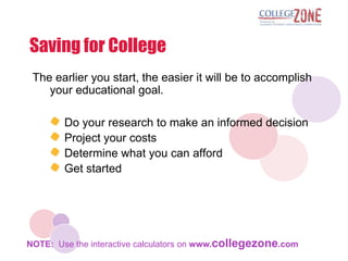 Saving for College
 The earlier you start, the easier it will be to accomplish
    your educational goal.

        Do your research to make an informed decision
        Project your costs
        Determine what you can afford
        Get started




NOTE: Use the interactive calculators on www.collegezone.com
 