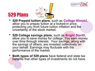 529 Plans
•   529 Prepaid tuition plans, such as College Illinois!,
    allow you to prepay tuition at a locked-in price,
    protecting you from future tuition inflation and the
    uncertainty of the stock market.
•   529 College savings plans, such as Bright Start®,
    allow you to save money for college. You earn money
    over time through interest. Your savings, along with
    the savings of others, are invested collectively on
    your behalf. Earnings may fluctuate with the
    performance of the market.
•   Both types of 529 plans have federal and state tax
    benefits that other types of investments do not have.
 
