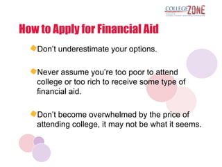 How to Apply for Financial Aid
   Don‟t underestimate your options.

   Never assume you‟re too poor to attend
   college or too rich to receive some type of
   financial aid.

   Don‟t become overwhelmed by the price of
   attending college, it may not be what it seems.
 
