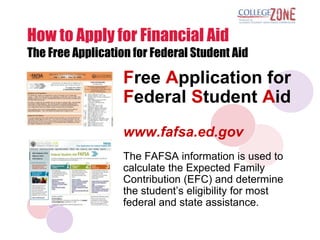 How to Apply for Financial Aid
The Free Application for Federal Student Aid

                   Free Application for
                   Federal Student Aid
                   www.fafsa.ed.gov
                   The FAFSA information is used to
                   calculate the Expected Family
                   Contribution (EFC) and determine
                   the student‟s eligibility for most
                   federal and state assistance.
 