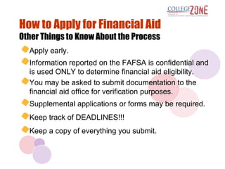 How to Apply for Financial Aid
Other Things to Know About the Process
  Apply early.
  Information reported on the FAFSA is confidential and
  is used ONLY to determine financial aid eligibility.
  You may be asked to submit documentation to the
  financial aid office for verification purposes.
  Supplemental applications or forms may be required.
  Keep track of DEADLINES!!!
  Keep a copy of everything you submit.
 