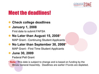 Meet the deadlines!
   Check college deadlines
   January 1, 2008
   First date to submit FAFSA
   No Later than August 15, 2008*
   MAP Grant - Continuing Student Applicants
   No Later than September 30, 2008*
   MAP Grant - First Time Student Applicants
   June 30, 2009
   Federal Pell Grant
* Note: This date is subject to change and is based on funding by the
   Illinois General Assembly. Deadlines are earlier if funds are depleted.
 