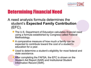 Determining Financial Need
A need analysis formula determines the
  student‟s Expected Family Contribution
  (EFC).
    The U.S. Department of Education calculates financial need
    using a formula established by Congress called Federal
    Methodology.
    A comparative measure of how much a family can be
    expected to contribute toward the cost of a student‟s
    education for a year.
    Used to determine a student‟s eligibility for most federal and
    state assistance.
    After completing the FAFSA, the EFC is shown on the
    Student Aid Report (SAR) and Institutional Student
    Information Record (ISIR).
 