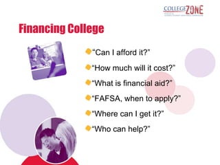 Financing College
              “Can I afford it?”
              “How much will it cost?”
              “What is financial aid?”
              “FAFSA, when to apply?”
              “Where can I get it?”
              “Who can help?”
 