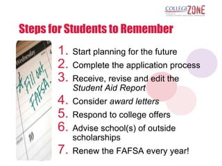 Steps for Students to Remember
       1.   Start planning for the future
       2.   Complete the application process
       3.   Receive, revise and edit the
            Student Aid Report
       4.   Consider award letters
       5.   Respond to college offers
       6.   Advise school(s) of outside
            scholarships
       7.   Renew the FAFSA every year!
 