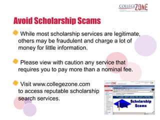 Avoid Scholarship Scams
  While most scholarship services are legitimate,
 others may be fraudulent and charge a lot of
 money for little information.

  Please view with caution any service that
 requires you to pay more than a nominal fee.

  Visit www.collegezone.com
 to access reputable scholarship
 search services.
 