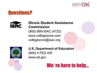 Questions?
        Illinois Student Assistance
        Commission
        (800) 899-ISAC (4722)
        www.collegezone.com
        collegezone@isac.org

        U.S. Department of Education
        (800) 4 FED AID
        www.ed.gov

                   We’re here to help...
 