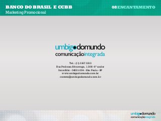 banco do brasil e CCBB                                             08encantamento
Marketing Promocional




                                   Tel.: (11) 3167 3313
                        Rua Pedroso Alvarenga, 1.208 - 6º andar
                         Itaim Bibi - 04531-004 - São Paulo - SP
                             www.umbigodomundo.com.br
                           contato@umbigodomundo.com.br
 