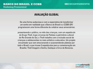 banco do brasil e CCBB                                          08encantamento
Marketing Promocional


                               avaliação global

            De uma forma audaciosa e com a expectativa de transformar um sonho
                em realidade, que o Banco do Brasil e o Centro Cultural Banco do
            Brasil programaram uma forma diferente de celebrar seus aniversários:
              presenteando o público, no mês das crianças, com um espetáculo do
               Grupo Tholl. Trupe circense de Pelotas e patrimônio cultural do Rio
               Grande do Sul, o Tholl trabalha com a inclusão social de crianças e
            adolescentes no meio artístico e educativo. Um projeto encantador que
              vem emocionando e surpreendendo plateias por todo o Brasil, e que
            trouxe três espetáculos para a comemoração em Brasília: Tholl Imagem
                             e Sonho, Exotique, e Circo de Bonecos.
 